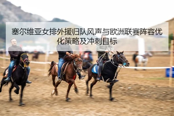 塞尔维亚女排外援归队风声与欧洲联赛阵容优化策略及冲刺目标